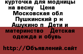 курточка для модницы на весну › Цена ­ 600 - Московская обл., Пушкинский р-н, Ашукино п. Дети и материнство » Детская одежда и обувь   